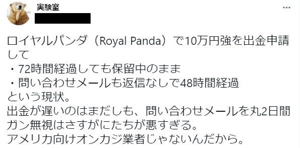 ロイヤルパンダ（Royal Panda）で10万円強を出金申請して72時間経過しても保留中のまま問い合わせメールも返信なしで48時間経過という現状。出金が遅いのはまだしも、問い合わせメールを丸2日間ガン無視はさすがにたちが悪すぎる。アメリカ向けオンカジ業者じゃないんだから。